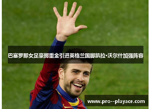 巴塞罗那女足豪掷重金引进英格兰国脚凯拉·沃尔什加强阵容