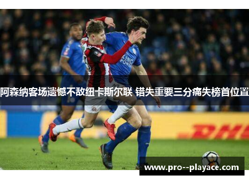 阿森纳客场遗憾不敌纽卡斯尔联 错失重要三分痛失榜首位置