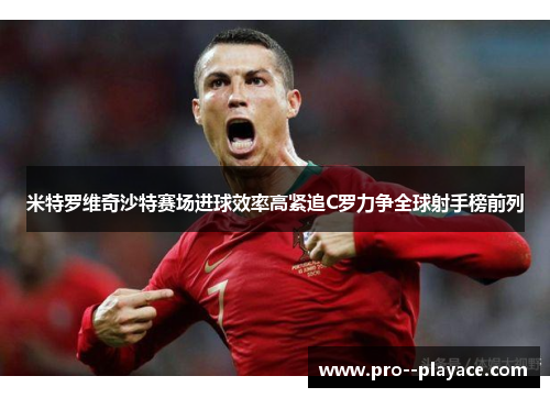 米特罗维奇沙特赛场进球效率高紧追C罗力争全球射手榜前列