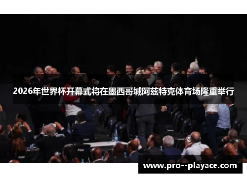 2026年世界杯开幕式将在墨西哥城阿兹特克体育场隆重举行