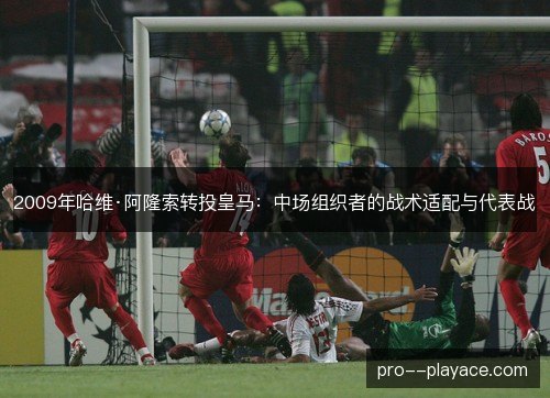 2009年哈维·阿隆索转投皇马：中场组织者的战术适配与代表战